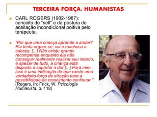 TERCEIRA FORÇA: HUMANISTAS
 CARL ROGERS (1902-1987):
conceito de “self” e da postura de
aceitação incondicional poitiva pelo
terapeuta.
 “Por que uma criança aprende a andar?
Ela tenta erguer-se, cai e machuca a
cabeça. [...] Não existe grande
recompensa enquanto ela não
conseguir realmente realizar seu intento,
e apesar de tudo, a criança está
disposta a suportar a dor [...] Para mim,
isso é uma indicação de que existe uma
verdadeira força de atração para a
possibilidade de crescimento continuar.”
(Rogers, In: Frick, W. Psicologia
Humanista, p. 118)
 