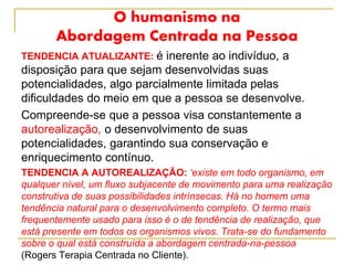 O humanismo na
Abordagem Centrada na Pessoa
TENDENCIA ATUALIZANTE: é inerente ao indivíduo, a
disposição para que sejam desenvolvidas suas
potencialidades, algo parcialmente limitada pelas
dificuldades do meio em que a pessoa se desenvolve.
Compreende-se que a pessoa visa constantemente a
autorealização, o desenvolvimento de suas
potencialidades, garantindo sua conservação e
enriquecimento contínuo.
TENDENCIA A AUTOREALIZAÇÃO: ‘existe em todo organismo, em
qualquer nível, um fluxo subjacente de movimento para uma realização
construtiva de suas possibilidades intrínsecas. Há no homem uma
tendência natural para o desenvolvimento completo. O termo mais
frequentemente usado para isso é o de tendência de realização, que
está presente em todos os organismos vivos. Trata-se do fundamento
sobre o qual está construída a abordagem centrada-na-pessoa
(Rogers Terapia Centrada no Cliente).
 