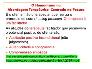 O Humanismo na
Abordagem Terapêutica Centrada na Pessoa
É o cliente, não o terapeuta, que realiza o
processo de cura (healing process). O terapeuta é
um facilitador.
As atitudes do terapeuta facilitador que promovem
o potencial positivo do cliente são:
 Aceitação positiva incondicional (não
julgamento)
 Autenticidade e congruência
 Compreensão empática
Uma consulta psicoterapêutica com Rogers: o caso Gloria
https://www.youtube.com/watch?v=bIxAQ79RmL4
 
