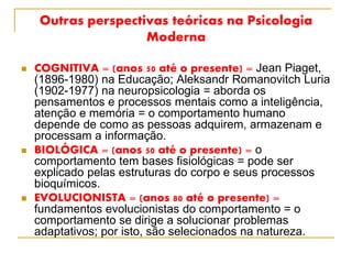 Outras perspectivas teóricas na Psicologia
Moderna
 COGNITIVA = (anos 50 até o presente) = Jean Piaget,
(1896-1980) na Educação; Aleksandr Romanovitch Luria
(1902-1977) na neuropsicologia = aborda os
pensamentos e processos mentais como a inteligência,
atenção e memória = o comportamento humano
depende de como as pessoas adquirem, armazenam e
processam a informação.
 BIOLÓGICA = (anos 50 até o presente) = o
comportamento tem bases fisiológicas = pode ser
explicado pelas estruturas do corpo e seus processos
bioquímicos.
 EVOLUCIONISTA = (anos 80 até o presente) =
fundamentos evolucionistas do comportamento = o
comportamento se dirige a solucionar problemas
adaptativos; por isto, são selecionados na natureza.
 