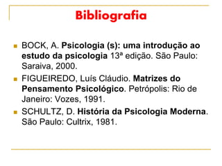Bibliografia
 BOCK, A. Psicologia (s): uma introdução ao
estudo da psicologia 13ª edição. São Paulo:
Saraiva, 2000.
 FIGUEIREDO, Luís Cláudio. Matrizes do
Pensamento Psicológico. Petrópolis: Rio de
Janeiro: Vozes, 1991.
 SCHULTZ, D. História da Psicologia Moderna.
São Paulo: Cultrix, 1981.
 