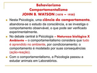 Behaviorismo
Comportamentalismo
JOHN B. WATSON (1878 – 1958)
 Nesta Psicologia, uma ciência do comportamento,
abandona-se o estudo da consciência, e se investiga o
comportamento observável, o que pode ser verificado
experimentalmente.
 No debate central à Psicologia – Natureza biológica X
Ambiente – o comportamentalismo considera que tudo
é aprendido no ambiente, por condicionamento: o
comportamento é modelado por suas consequências
(ação-reação).
 Com o comportamentalismo, a Psicologia passou a
estudar animais em Laboratórios.
 