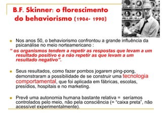 B.F. Skinner: o florescimento
do behaviorismo (1904- 1990)
 Nos anos 50, o behaviorismo confrontou a grande influência da
psicanálise no meio norteamericano :
“ os organismos tendem a repetir as respostas que levam a um
resultado positivo e a não repetir as que levam a um
resultado negativo”.
 Seus resultados, como fazer pombos jogarem ping-pong,
demonstraram a possibilidade de se construir uma tecnologia
comportamental, que foi aplicada em fábricas, escolas,
presídios, hospitais e no marketing.
 Prevê uma autonomia humana bastante relativa = seríamos
controlados pelo meio, não pela consciência (= “caixa preta”, não
acessível experimentalmente).
 