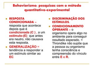 Behaviorismo: pesquisas com o método
quantitativo-experimental
 RESPOSTA
CONDICIONADA =
resposta que acontece
depois que é
condicionada (C ) , a um
estímulo-(E) que antes
era neutro, não causava
esta resposta.
 GENERALIZAÇÃO =
tendência a responder a
um estímulo similar ao
EC
 DISCRIMINAÇÃO DOS
ESTÍMULOS.
 CONDICIONAMENTO
OPERANTE = o
organismo opera algo no
ambiente para conseguir
resultado esperado. =
Throndike não supõe que
a pessoa ou organismo
tenha consciência e
compreensão do vínculo
entre E e R.
 