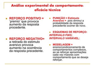 Análise experimental do comportamento:
eficácia técnica
 REFORÇO POSITIVO =
‘premio’ que provoca
aumento da resposta
procedente.
 REFORÇO NEGATIVO=
a retirada do estimulo
aversivo provoca
aumento na ocorrência
da resposta precedente.
 PUNIÇÃO = Estimulo
Aversivo = pois diminui a
probabilidade da resposta
precedente ocorrer de novo.
 ESQUEMAS DE REFORÇO:
INTERVALO FIXO;
INTERVALO VARIÁVEL;
 MODELAGEM =
ensino/condicionamento de
comportamentos complexos,
ao se reforçar aproximações
cada vez maiores com
comportamento que se deseja
reforçar.
 