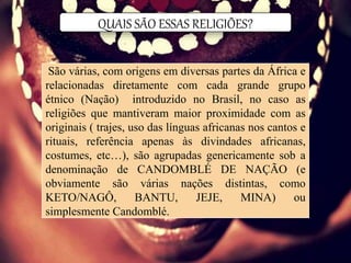 QUAIS SÃO ESSAS RELIGIÕES?
São várias, com origens em diversas partes da África e
relacionadas diretamente com cada grande grupo
étnico (Nação) introduzido no Brasil, no caso as
religiões que mantiveram maior proximidade com as
originais ( trajes, uso das línguas africanas nos cantos e
rituais, referência apenas às divindades africanas,
costumes, etc…), são agrupadas genericamente sob a
denominação de CANDOMBLÉ DE NAÇÃO (e
obviamente são várias nações distintas, como
KETO/NAGÔ, BANTU, JEJE, MINA) ou
simplesmente Candomblé.
 