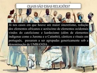 QUAIS SÃO ESSAS RELIGIÕES?
Já nos casos em que houve um maior sincretismo, redução
dos elementos africanos e acréscimo de elementos ocidentais
vindos do catolicismo e kardecismo (além de elementos
indígenas como a Jurema e o Catimbó), cânticos e rituais em
português, passaram a ser agrupadas genericamente sob a
denominação de UMBANDA .
 