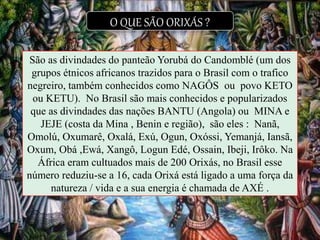 O QUE SÃO ORIXÁS ?
São as divindades do panteão Yorubá do Candomblé (um dos
grupos étnicos africanos trazidos para o Brasil com o trafico
negreiro, também conhecidos como NAGÔS ou povo KETO
ou KETU). No Brasil são mais conhecidos e popularizados
que as divindades das nações BANTU (Angola) ou MINA e
JEJE (costa da Mina , Benin e região), são eles : Nanã,
Omolú, Oxumarê, Oxalá, Exú, Ogun, Oxóssi, Yemanjá, Iansã,
Oxum, Obá ,Ewá, Xangô, Logun Edé, Ossain, Ibeji, Irôko. Na
África eram cultuados mais de 200 Orixás, no Brasil esse
número reduziu-se a 16, cada Orixá está ligado a uma força da
natureza / vida e a sua energia é chamada de AXÉ .
 