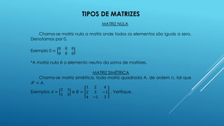 TIPOS DE MATRIZES
MATRIZ NULA
Chama-se matriz nula a matriz onde todos os elementos são iguais a zero.
Denotamos por 0.
Exemplo 0 =
0 0 0
0 0 0
*A matriz nula é o elemento neutro da soma de matrizes.
MATRIZ SIMÉTRICA
Chama-se matriz simétrica, toda matriz quadrada A, de ordem n, tal que
𝐴𝑡
= 𝐴.
Exemplos 𝐴 =
2 1
1 3
e 𝐵 =
1 2 4
2 3 −1
4 −1 3
. Verifique.
 