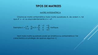 TIPOS DE MATRIZES
MATRIZ ANTISSIMÉTRICA
Chama-se matriz antissimétrica toda matriz quadrada A, de ordem n, tal
que 𝐴𝑡
= −𝐴 ou equivalentemente 𝐴 = −𝐴𝑡
.
Exemplos C =
0 2
−2 0
e 𝐷 =
0 −2 −1
2 0 −4
1 4 0
. Verifique.
Nem toda matriz quadrada pode ser simétrica ou antissimétrica ! Tal
característica é privilégio de apenas algumas =]
 