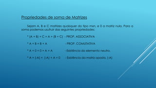 Propriedades de soma de Matrizes
Sejam A, B e C matrizes quaisquer do tipo mxn, e 0 a matriz nula. Para a
soma podemos usufruir das seguintes propriedades:
* (A + B) + C = A + (B + C) - PROP. ASSOCIATIVA
* A + B = B + A - PROP. COMUTATIVA
* A + 0 = 0 + A = A - Existência do elemento neutro.
* A + (-A) = (-A) + A = 0 - Existência da matriz oposta. (-A)
 