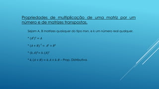 Propriedades de multiplicação de uma matriz por um
número e de matrizes transpostas.
Sejam A, B matrizes quaisquer do tipo mxn, e k um número real qualquer.
* (𝐴𝑡
) 𝑡
= 𝐴
* (𝐴 + 𝐵) 𝑡
= 𝐴𝑡 + 𝐵 𝑡
* (𝑘. 𝐴) 𝑡= 𝑘. (𝐴) 𝑡
* 𝑘. 𝐴 + 𝐵 = 𝑘. 𝐴 + 𝑘. 𝐵 – Prop. Distributiva.
 