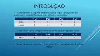 INTRODUÇÃO
Consideremos o seguinte exemplo: João e Maria conseguiram em
matemática as seguintes notas nos 4 bimestres do colégio:
Sabendo-se que o colégio adota em cada nota os seguintes pesos:
Como podemos calcular o total de pontos conseguido por João e
Maria ?
1º bi 2º bi 3º bi 4º bi
João 7 5 9 6
Maria 8 6 7 9
1º bi 2º bi 3º bi 4º bi
Peso 1 2 3 3
 