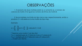 OBSERVAÇÕES
1. O produto de duas matrizes existe se, e somente se, o número de
colunas da matriz A for igual ao número de linhas da matriz B.
2. Se as matrizes A e B são do tipo mxn e nxp, respectivamente, então o
produto C = A.B existe e é uma matriz do tipo mxp.
Exemplo:
𝐴 =
2 3
1 0
4 5
e 𝐵 =
3 1
2 4
, calcular C = A.B
* Teremos uma matriz C do tipo 3x2.
*𝑐11 = 𝑚𝑢𝑙𝑡𝑖𝑝𝑙𝑖𝑐𝑎çã𝑜 𝑑𝑎 1ª 𝑙𝑖𝑛ℎ𝑎 𝑑𝑒 𝐴 𝑐𝑜𝑚 𝑎 1ª 𝑐𝑜𝑙𝑢𝑛𝑎 𝑑𝑒 𝐵.
*𝑐12 = multiplicação da 1ª linha de A com a 2ª coluna de B.
... E assim por diante.
 