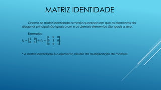 MATRIZ IDENTIDADE
Chama-se matriz identidade a matriz quadrada em que os elementos da
diagonal principal são iguais a um e os demais elementos são iguais a zero.
Exemplos:
𝐼2 =
1 0
0 1
e 𝐼3 =
1 0 0
0 1 0
0 0 1
.
* A matriz identidade é o elemento neutro da multiplicação de matrizes.
 
