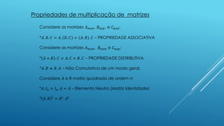 Propriedades de multiplicação de matrizes
Considere as matrizes 𝐴 𝑚𝑥𝑛, 𝐵𝑛𝑥𝑝, e 𝐶 𝑝𝑥𝑞:
*𝐴. 𝐵. 𝐶 = 𝐴. 𝐵. 𝐶 = 𝐴. 𝐵 . 𝐶 – PROPRIEDADE ASSOCIATIVA
Considere as matrizes 𝐴 𝑚𝑥𝑛, 𝐵 𝑚𝑥𝑛 e 𝐶 𝑛𝑥𝑝:
* 𝐴 + 𝐵 . 𝐶 = 𝐴. 𝐶 + 𝐵. 𝐶 – PROPRIEDADE DISTRIBUTIVA
*𝐴. 𝐵 ≠ 𝐵. 𝐴 – Não Comutativa de um modo geral.
Considere 𝐴 e B matriz quadrada de ordem n:
*𝐴. 𝐼 𝑛 = 𝐼 𝑛. 𝐴 = 𝐴 – Elemento Neutro (Matriz Identidade)
* 𝐴. 𝐵 𝑡
= 𝐵 𝑡
. 𝐴𝑡
 