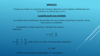 DEFINIÇÃO
Chama-se matriz um conjunto de números dispostos numa tabela e distribuídos em
𝑚 linhas e 𝑛 colunas (m, n ∈ 𝑁∗
) .
CLASSIFICAÇÃO DAS MATRIZES
As matrizes são classificadas de acordo com seu número de linhas e colunas. Temos
dois casos a considerar.
Quadradas: número de linhas = número de colunas.
Exemplos
𝐴 =
−1 2
0 3
𝐵 =
1 2 5
0 −3 𝑥
1 𝑦 9
, neste caso, 𝑥 e 𝑦 são “números desconhecidos”.
𝐶 = 10
Onde A é de ordem 2, B de ordem 3, C de ordem 1.
 