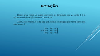 NOTAÇÃO
Dada uma matriz A, cada elemento é denotado por 𝒂𝒊𝒋 onde i é o
número da linha e j é o número da coluna.
Assim, se a matriz A é do tipo 3x3, então a notação da matriz com seus
elementos é:
𝐴 =
𝑎11 𝑎12 𝑎13
𝑎21 𝑎22 𝑎23
𝑎31 𝑎32 𝑎33
 