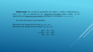 Observação: Se a matriz é quadrada de ordem n, então os elementos 𝑎𝑖𝑗
com 𝑖 = 𝑗 , são os elementos da diagonal principal dessa matriz. Já os
elementos da diagonal secundária satisfazem a condição 𝑖 + 𝑗 = 𝑛 + 1.
No caso de ordem 3 por exemplo.
Elementos da diagonal principal: 𝑎11, 𝑎22 , 𝑎33.
Elementos da diagonal secundária: 𝑎13, 𝑎22, 𝑎31.
𝐴 =
𝑎11 𝑎12 𝑎13
𝑎21 𝑎22 𝑎23
𝑎31 𝑎32 𝑎33
 