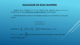 IGUALDADE DE DUAS MATRIZES
Dadas duas matrizes 𝐴 e 𝐵 do mesmo tipo, dizemos que 𝐴 = 𝐵 se, e
somente se, os seus elementos correspondentes forem iguais.
Simbolicamente, sendo A e B matrizes do tipo m x n (m linhas e n colunas),
temos:
𝑎𝑖𝑗 = 𝑏𝑖𝑗
Exemplo: A =
1 −1
0 1
e 𝐵 =
−1 −1
0 1
são distintas pois 𝑎11 ≠ 𝑏11.
𝐶 = 𝑎 𝑏 3 e 𝐷 =
𝑎
𝑏
3
são distintas pois antes de qualquer coisa, elas nem
são do mesmo tipo.
 