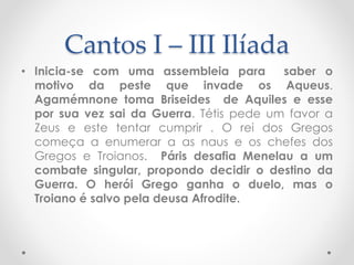 Cantos I – III Ilíada
• Inicia-se com uma assembleia para saber o
motivo da peste que invade os Aqueus.
Agamémnone toma Briseides de Aquiles e esse
por sua vez sai da Guerra. Tétis pede um favor a
Zeus e este tentar cumprir . O rei dos Gregos
começa a enumerar a as naus e os chefes dos
Gregos e Troianos. Páris desafia Menelau a um
combate singular, propondo decidir o destino da
Guerra. O herói Grego ganha o duelo, mas o
Troiano é salvo pela deusa Afrodite.
 