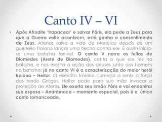 Canto IV – VI
• Após Afrodite ‘trapacear’ e salvar Páris, ela pede a Zeus para
que a Guerra volte acontecer, está ganha o consentimento
de Zeus. Atenas salva a vida de Menelau depois de um
guerreiro Troiano lançar uma flecha contra ele. E assim inicia-
se uma batalha terrível. O canto V narra os feitos de
Diomedes (Areté de Diomedes), conta o que ele fez na
batalha, e nos mostra a ação dos deuses junto aos homens
na batalha; já no canto VI é a caracterização do maior herói
troiano – Heitor. O exército Troiano começa a sentir a força
dos heróis Gregos. Heitor pede para sua mãe invocar a
proteção de Atena. Ele exorta seu irmão Páris e vai encontrar
sua esposa – Andrômaca – momento especial, pois é o único
canto romanceado.
 