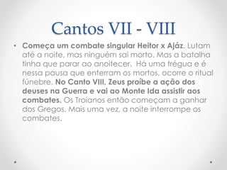 Cantos VII - VIII
• Começa um combate singular Heitor x Ajáz. Lutam
até a noite, mas ninguém sai morto. Mas a batalha
tinha que parar ao anoitecer. Há uma trégua e é
nessa pausa que enterram os mortos, ocorre o ritual
fúnebre. No Canto VIII, Zeus proíbe a ação dos
deuses na Guerra e vai ao Monte Ida assistir aos
combates. Os Troianos então começam a ganhar
dos Gregos. Mais uma vez, a noite interrompe os
combates.
 