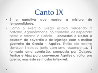 Canto IX
• É a narrativa que mostra a mistura de
temporalidade;
• Como o exército Grego estava perdendo a
batalha, Agamémnone, no conselho, desesperado
pede o retorno à Grécia. Diomedes e Nestor o
acusam de covardia e de injustiça com o melhor
guerreiro da Grécia – Aquiles. Então ele resolve
devolver Briseides junto com uma recompensa. É
formada uma comissão, composta por Odisseu,
Fenice e Ajax para convencer Aquiles a voltar pra
guerra, mas este se mostra inflexível.
 