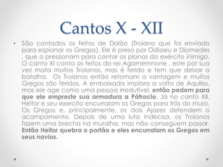 Cantos X - XII
• São contados os feitos de Dolão (Troiano que foi enviado
para espionar os Gregos). Ele é preso por Odisseu e Diomedes
, que o pressionam para contar os planos do exército inimigo.
O canto XI conta os feitos do rei Agamemnone , este por sua
vez mata muitos Troianos, mas é ferido e tem que deixar a
batalha. Os Troianos então retomam a vantagem e muitos
Gregos são feridos. A embaixada implora a volta de Aquiles,
mas ele age como uma pessoa irredutível, então pedem para
que ele empreste sua armadura a Pátroclo. Já no canto XII,
Heitor e seu exercito encurralam os Gregos para trás do muro.
Os Gregos e, principalmente, os dois Ajazes defendem o
acampamento. Depois de uma luta indecisa, os Troianos
fazem uma brecha na muralha, mas não conseguem passar.
Então Heitor quebra o portão e eles encurralam os Gregos em
seus navios.
 