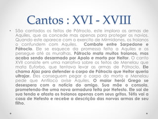 Cantos : XVI - XVIII
• São cantados os feitos de Pátroclo, este implora as armas de
Aquiles, que as concede mas apenas para proteger os navios.
Quando este aparece com o exercito de Mírmidones, os troianos
o confundem com Aquiles. Combate entre Sarpedone e
Pátroclo. Ele se esquece da promessa feita a Aquiles e os
persegue até as muralhas. Pátroclo mata muitos troianos, mas
acaba sendo desarmado por Apolo e morto por Heitor. O canto
XVII consiste em uma narrativa sobre os feitos de Menelau que
mata Euforbo, que tentava levar as armas de Pátroclo. Ele
chama Ajaz para defender o corpo de Pátroclo que Heitor queria
ultrajar. Eles conseguem pegar o corpo do morto e Menelau
pede que Antíloco avise Aquiles. O maior herói Grego se
desespera com a notícia do amigo. Sua mãe o consola,
prometendo-lhe uma nova armadura feita por Hefesto. Ele sai de
sua tenda e afasta os troianos apenas com seus gritos. Tétis vai a
casa de Hefesto e recebe a descrição das norvas armas de seu
filho.
 