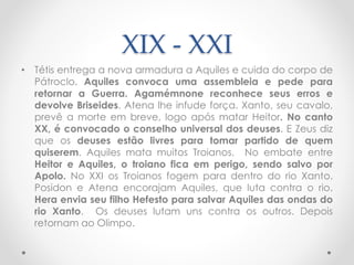 XIX - XXI
• Tétis entrega a nova armadura a Aquiles e cuida do corpo de
Pátroclo. Aquiles convoca uma assembleia e pede para
retornar a Guerra. Agamémnone reconhece seus erros e
devolve Briseides. Atena lhe infude força. Xanto, seu cavalo,
prevê a morte em breve, logo após matar Heitor. No canto
XX, é convocado o conselho universal dos deuses. E Zeus diz
que os deuses estão livres para tomar partido de quem
quiserem. Aquiles mata muitos Troianos. No embate entre
Heitor e Aquiles, o troiano fica em perigo, sendo salvo por
Apolo. No XXI os Troianos fogem para dentro do rio Xanto.
Posidon e Atena encorajam Aquiles, que luta contra o rio.
Hera envia seu filho Hefesto para salvar Aquiles das ondas do
rio Xanto. Os deuses lutam uns contra os outros. Depois
retornam ao Olimpo.
 
