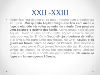 XXII -XXIII
• Heitor fica fora dos muros de Troia , mesmo com o pedido de
seus pais. Mas quando Aquiles chega este fica com medo e
foge, e eles dão três voltas ao redor da cidade. Zeus pesa em
uma balança o destino dos heróis. Atena desce para ajudar
Aquiles. Inicia-se uma batalha entre Aquiles e Heitor, saindo
vencedor Aquiles. Então o Grego ultraja o cadáver de Heitor,
e o leva junto para junto dos navios. No XVIII, Aquiles e os
guerreiros fazem honra ao corpo de Pátroclo. Pela manhã é
acessa uma pira e Doze jovens troianos são sacrificados ao
amigo de Aquiles. As cinzas são colocadas numa urna de
ouro e um túmulo é construído para Pátroclo. Iniciam-se os
jogos em homenagem a Pátroclo.
 