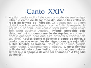 Canto XXIV
• Aquiles ainda muito triste com a morte de seu amigo,
ultraja o corpo de Heitor todo dia, dando três voltas ao
redor do túmulo de Pátroclo. Os deuses que estavam
do lado de Troia se indignam com a falta de respeito de
Aquiles e pedem que Zeus o faça parar. Zeus envia
Tétis para acalmar Aquiles. Príamo, protegido pelo
deus, vai até o acampamento de Aquiles, e conversa
com o guerreiro para que este devolva o cadáver de
seu filho. Aquiles aceita e devolve o corpo de Heitor, e
ainda concede onze dias de trégua para que seja feito
o ritual fúnebre do Troiano. Neste ritual há uma grande
lamentação, é extremamente trágico. O autor termina
a Ilíada falando sobre Heitor, por isso alguns autores
dizem que a epopeia deveria ser chamada “ A tragédia
de Heitor”.
 