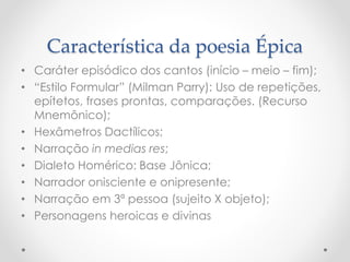 Característica da poesia Épica
• Caráter episódico dos cantos (início – meio – fim);
• “Estilo Formular” (Milman Parry): Uso de repetições,
epítetos, frases prontas, comparações. (Recurso
Mnemônico);
• Hexâmetros Dactílicos;
• Narração in medias res;
• Dialeto Homérico: Base Jônica;
• Narrador onisciente e onipresente;
• Narração em 3ª pessoa (sujeito X objeto);
• Personagens heroicas e divinas
 
