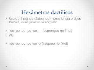 Hexâmetros dactílicos
• Uso de 6 pés de sílabas com uma longa e duas
breves, com poucas variações:
• -uu -uu -uu -uu -uu - - (espondeu no final)
• ou
• -uu -uu -uu -uu -uu -u (troqueu no final)
 