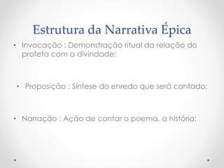 Estrutura da Narrativa Épica
• Invocação : Demonstração ritual da relação do
profeta com a divindade;
• Proposição : Síntese do enredo que será contado;
• Narração : Ação de contar o poema, a história;
 