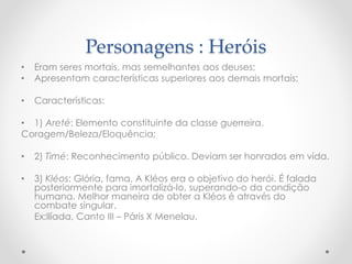 Personagens : Heróis
• Eram seres mortais, mas semelhantes aos deuses;
• Apresentam características superiores aos demais mortais;
• Características:
• 1) Areté: Elemento constituinte da classe guerreira.
Coragem/Beleza/Eloquência;
• 2) Timé: Reconhecimento público. Deviam ser honrados em vida.
• 3) Kléos: Glória, fama. A Kléos era o objetivo do herói. É falada
posteriormente para imortalizá-lo, superando-o da condição
humana. Melhor maneira de obter a Kléos é através do
combate singular.
Ex:Ilíada, Canto III – Páris X Menelau.
 