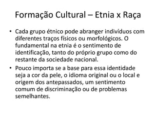 Assim, passa-se a desprezar os valores, o conhecimento, a arte, a crença, as formas de comunicação, as técnicas, enfim, a cultura do outro. Choque entre culturas e Etnocentrismo	Assim se forma o Etnocentrismo: o julgamento do outro baseado em modelos e valores de vida do eu. Daí não se consegue entender as diferenças culturais existentes em relação a outro grupo étnico, o que pode causar sentimentos de medo e hostilidade. 