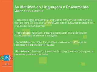 As Matrizes da Linguagem e Pensamento Matriz verbal escrita Tem como eixo fundamental o discurso verbal, que está sempre dirigido para os efeitos interpretativos que é capaz de produzir em processos comunicativos.  Primeiridade : descrição: apreende e apresenta as qualidades das coisas, pessoas, ambientes e situações.  Secundidade : narração: traduz ações, eventos e conflitos que se desenrolam e impulsionam a história.  Terceridade : dissertação: apresentação de argumentos e passagem de premissas para uma conclusão.   