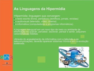 As Linguagens da Hipermídia Hipermídia: linguagem que convergem: o texto escrito (livros, periódicos científicos, jornais, revistas) o audiovisual (televisão, vídeo, cinema) e informática (computadores e programas informáticos).   Linguagem inaugural em um novo tipo de meio ou ambiente de informação no qual ler, perceber, escrever, pensar e sentir, adquirem características inéditas. Através do acasalamento da informática com a televisão e as telecomunicações, deverão aparecer sistemas híbridos em co-evolução acelerada. 