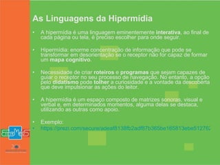 As Linguagens da Hipermídia A hipermídia é uma linguagem eminentemente  interativa , ao final de cada página ou tela, é preciso escolher para onde seguir.  Hipermídia: enorme concentração de informação que pode se transformar em desorientação se o receptor não for capaz de formar um  mapa cognitivo .  Necessidade de criar  roteiros  e  programas  que sejam capazes de guiar o receptor no seu processo de navegação. No entanto, a opção pelo  didatismo  pode  tolher  a curiosidade e a vontade da descoberta que deve impulsionar as ações do leitor.  A hipermídia é um espaço composto de matrizes sonoras, visual e verbal e, em determinados momentos, alguma delas se destaca, utilizando as outras como apoio.  Exemplo: https://prezi.com/secure/adeaf8138fb2adf87b365be165813ebe512762eb/ 