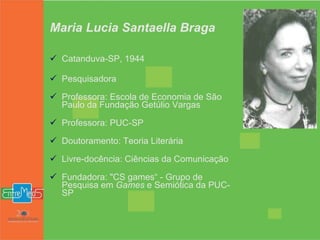 Maria Lucia Santaella Braga Catanduva-SP, 1944 Pesquisadora Professora: Escola de Economia de São Paulo da Fundação Getúlio Vargas Professora: PUC-SP Doutoramento: Teoria Literária Livre-docência: Ciências da Comunicação Fundadora: "CS games“ - Grupo de Pesquisa em  Games  e Semiótica da PUC-SP 