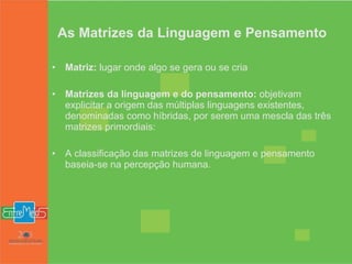 As Matrizes da Linguagem e Pensamento Matriz:  lugar onde algo se gera ou se cria Matrizes da linguagem e do pensamento:  objetivam explicitar a origem das múltiplas linguagens existentes, denominadas como híbridas, por serem uma mescla das três matrizes primordiais: A classificação das matrizes de linguagem e pensamento baseia-se na percepção humana. 