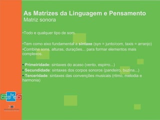 As Matrizes da Linguagem e Pensamento Matriz sonora Todo e qualquer tipo de som. Tem como eixo fundamental a  sintaxe  (syn = junto/com, taxis = arranjo) Combina sons, alturas, durações... para formar elementos mais complexos.  Primeiridade:  sintaxes do acaso (vento, espirro...) Secundidade : sintaxes dos corpos sonoros (pandeiro, buzina...) Terceridade : sintaxes das convenções musicais (ritmo, melodia e harmonia) 