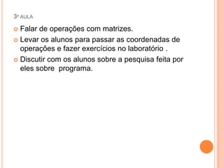 3ª AULA

Falar de operações com matrizes.
 Levar os alunos para passar as coordenadas de
operações e fazer exercícios no laboratório .
 Discutir com os alunos sobre a pesquisa feita por
eles sobre programa.


 