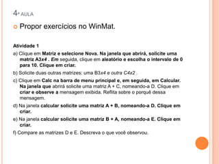 4ª AULA


Propor exercícios no WinMat.

Atividade 1
a) Clique em Matriz e selecione Nova. Na janela que abrirá, solicite uma
matriz A3x4 . Em seguida, clique em aleatório e escolha o intervalo de 0
para 10. Clique em criar.
b) Solicite duas outras matrizes: uma B3x4 e outra C4x2 .
c) Clique em Calc na barra de menu principal e, em seguida, em Calcular.
Na janela que abrirá solicite uma matriz A + C, nomeando-a D. Clique em
criar e observe a mensagem exibida. Reflita sobre o porquê dessa
mensagem.
d) Na janela calcular solicite uma matriz A + B, nomeando-a D. Clique em
criar.
e) Na janela calcular solicite uma matriz B + A, nomeando-a E. Clique em
criar.
f) Compare as matrizes D e E. Descreva o que você observou.

 