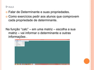 5ª AULA

Falar de Determinante e suas propriedades.
 Como exercícios pedir aos alunos que comprovem
cada propriedade de determinante.


Na função “calc” – em uma matriz – escolha a sua
matriz – vai informar o determinante e outras
informações .

 