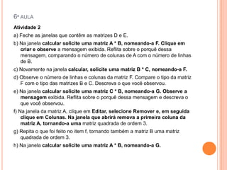 6ª AULA
Atividade 2
a) Feche as janelas que contêm as matrizes D e E.
b) Na janela calcular solicite uma matriz A * B, nomeando-a F. Clique em
criar e observe a mensagem exibida. Reflita sobre o porquê dessa
mensagem, comparando o número de colunas de A com o número de linhas
de B.
c) Novamente na janela calcular, solicite uma matriz B * C, nomeando-a F.
d) Observe o número de linhas e colunas da matriz F. Compare o tipo da matriz
F com o tipo das matrizes B e C. Descreva o que você observou.
e) Na janela calcular solicite uma matriz C * B, nomeando-a G. Observe a
mensagem exibida. Reflita sobre o porquê dessa mensagem e descreva o
que você observou.
f) Na janela da matriz A, clique em Editar, selecione Remover e, em seguida
clique em Colunas. Na janela que abrirá remova a primeira coluna da
matriz A, tornando-a uma matriz quadrada de ordem 3.
g) Repita o que foi feito no item f, tornando também a matriz B uma matriz
quadrada de ordem 3.

h) Na janela calcular solicite uma matriz A * B, nomeando-a G.

 