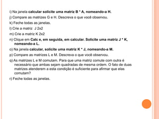 i) Na janela calcular solicite uma matriz B * A, nomeando-a H.
j) Compare as matrizes G e H. Descreva o que você observou.
k) Feche todas as janelas.
l) Crie a matriz J 2x2
m) Crie a matriz K 2x2
n) Clique em Calc e, em seguida, em calcular. Solicite uma matriz J * K,
nomeando-a L.
o) Na janela calcular, solicite uma matriz K * J, nomeando-a M.

p) Compare as matrizes L e M. Descreva o que você observou.
q) As matrizes L e M comutam. Para que uma matriz comute com outra é
necessário que ambas sejam quadradas de mesma ordem. O fato de duas
matrizes atenderem a esta condição é suficiente para afirmar que elas
comutam?
r) Feche todas as janelas.

 