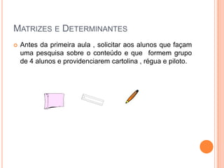 MATRIZES E DETERMINANTES


Antes da primeira aula , solicitar aos alunos que façam
uma pesquisa sobre o conteúdo e que formem grupo
de 4 alunos e providenciarem cartolina , régua e piloto.

 